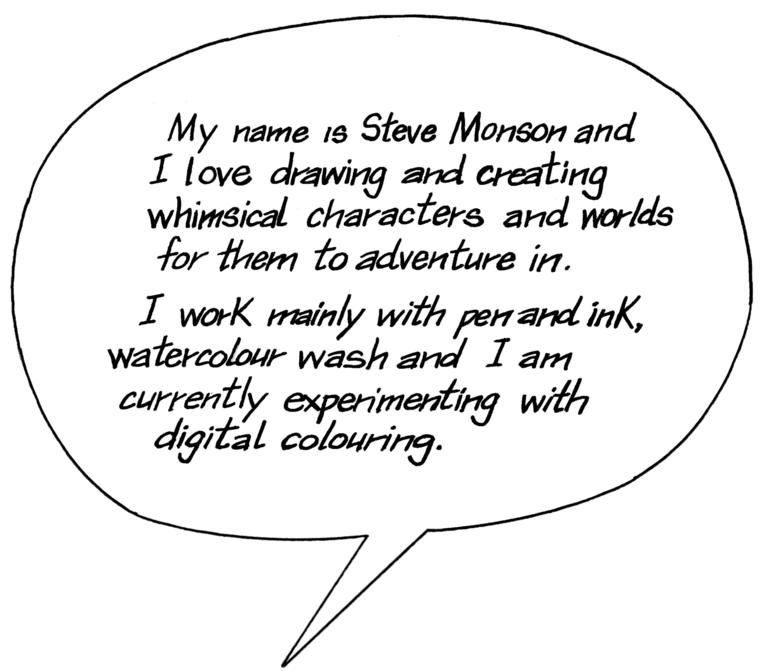 My name is Steve Monson and I love drawing and creating whimsical characters and worlds for them to adventure in. I work mainly in pen and ink, watercolour wash and I am experimenting with digital colouring.