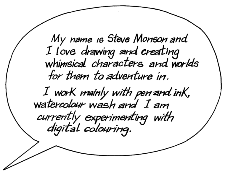 My name is Steve Monson and I love drawing and creating whimsical characters and worlds for them to adventure in. I work mainly in pen and ink, watercolour wash and I am experimenting with digital colouring.